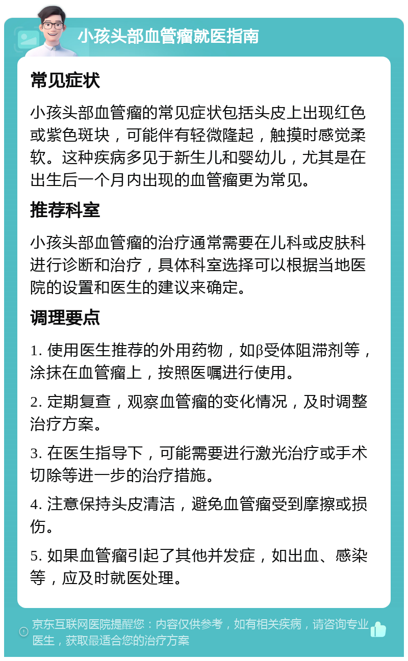 小孩头部血管瘤就医指南 常见症状 小孩头部血管瘤的常见症状包括头皮上出现红色或紫色斑块，可能伴有轻微隆起，触摸时感觉柔软。这种疾病多见于新生儿和婴幼儿，尤其是在出生后一个月内出现的血管瘤更为常见。 推荐科室 小孩头部血管瘤的治疗通常需要在儿科或皮肤科进行诊断和治疗，具体科室选择可以根据当地医院的设置和医生的建议来确定。 调理要点 1. 使用医生推荐的外用药物，如β受体阻滞剂等，涂抹在血管瘤上，按照医嘱进行使用。 2. 定期复查，观察血管瘤的变化情况，及时调整治疗方案。 3. 在医生指导下，可能需要进行激光治疗或手术切除等进一步的治疗措施。 4. 注意保持头皮清洁，避免血管瘤受到摩擦或损伤。 5. 如果血管瘤引起了其他并发症，如出血、感染等，应及时就医处理。