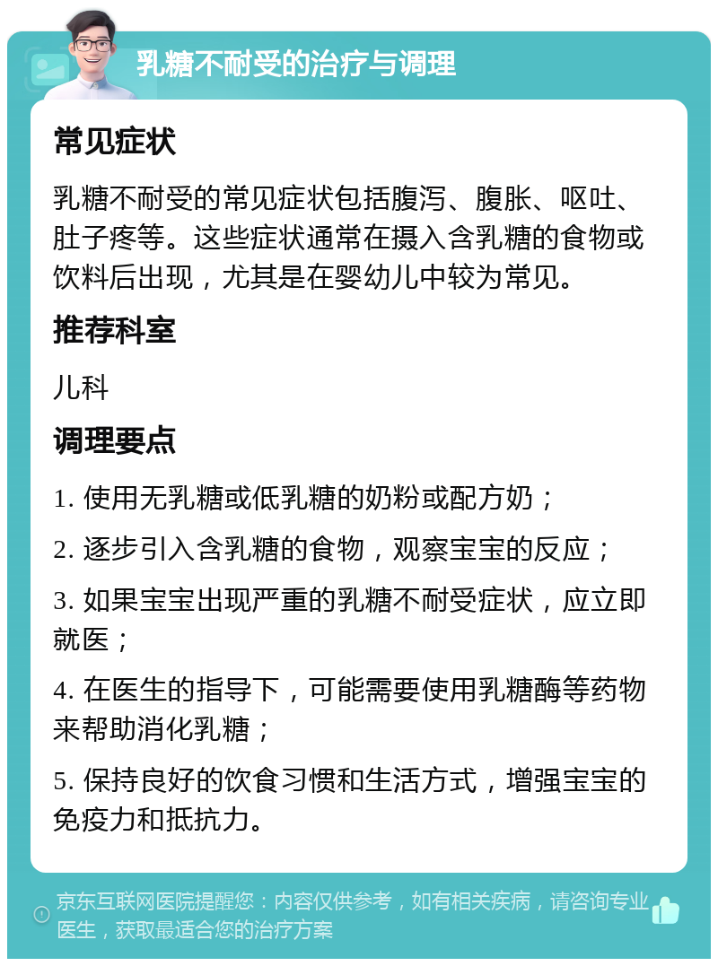 乳糖不耐受的治疗与调理 常见症状 乳糖不耐受的常见症状包括腹泻、腹胀、呕吐、肚子疼等。这些症状通常在摄入含乳糖的食物或饮料后出现，尤其是在婴幼儿中较为常见。 推荐科室 儿科 调理要点 1. 使用无乳糖或低乳糖的奶粉或配方奶； 2. 逐步引入含乳糖的食物，观察宝宝的反应； 3. 如果宝宝出现严重的乳糖不耐受症状，应立即就医； 4. 在医生的指导下，可能需要使用乳糖酶等药物来帮助消化乳糖； 5. 保持良好的饮食习惯和生活方式，增强宝宝的免疫力和抵抗力。