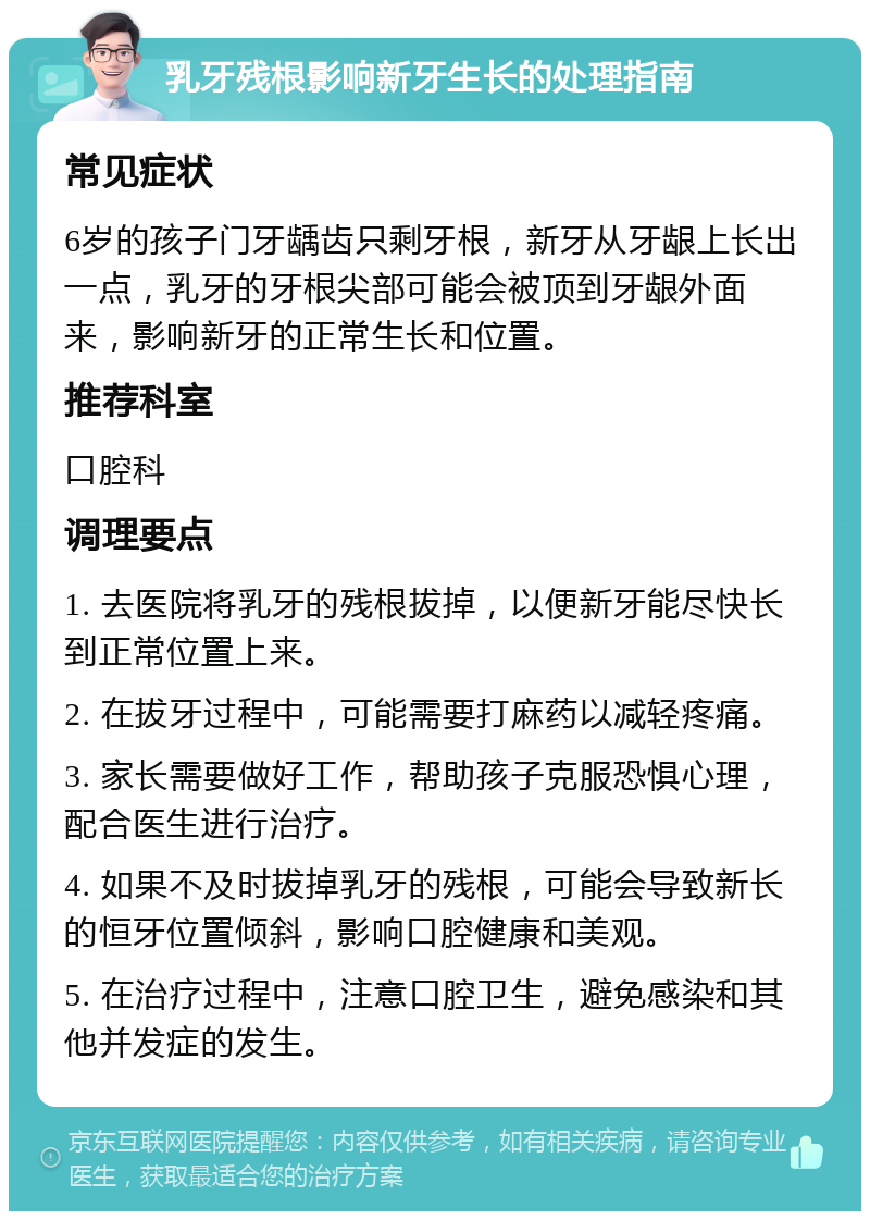 乳牙残根影响新牙生长的处理指南 常见症状 6岁的孩子门牙龋齿只剩牙根，新牙从牙龈上长出一点，乳牙的牙根尖部可能会被顶到牙龈外面来，影响新牙的正常生长和位置。 推荐科室 口腔科 调理要点 1. 去医院将乳牙的残根拔掉，以便新牙能尽快长到正常位置上来。 2. 在拔牙过程中，可能需要打麻药以减轻疼痛。 3. 家长需要做好工作，帮助孩子克服恐惧心理，配合医生进行治疗。 4. 如果不及时拔掉乳牙的残根，可能会导致新长的恒牙位置倾斜，影响口腔健康和美观。 5. 在治疗过程中，注意口腔卫生，避免感染和其他并发症的发生。