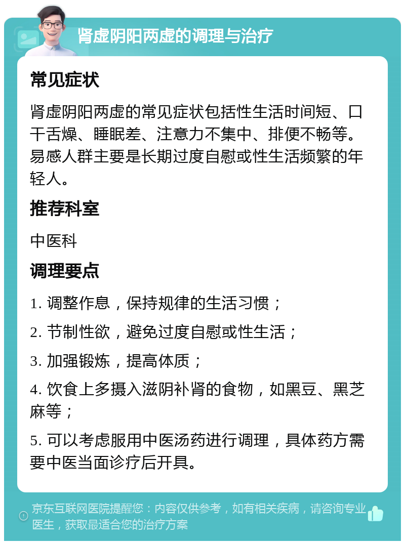 肾虚阴阳两虚的调理与治疗 常见症状 肾虚阴阳两虚的常见症状包括性生活时间短、口干舌燥、睡眠差、注意力不集中、排便不畅等。易感人群主要是长期过度自慰或性生活频繁的年轻人。 推荐科室 中医科 调理要点 1. 调整作息，保持规律的生活习惯； 2. 节制性欲，避免过度自慰或性生活； 3. 加强锻炼，提高体质； 4. 饮食上多摄入滋阴补肾的食物，如黑豆、黑芝麻等； 5. 可以考虑服用中医汤药进行调理，具体药方需要中医当面诊疗后开具。