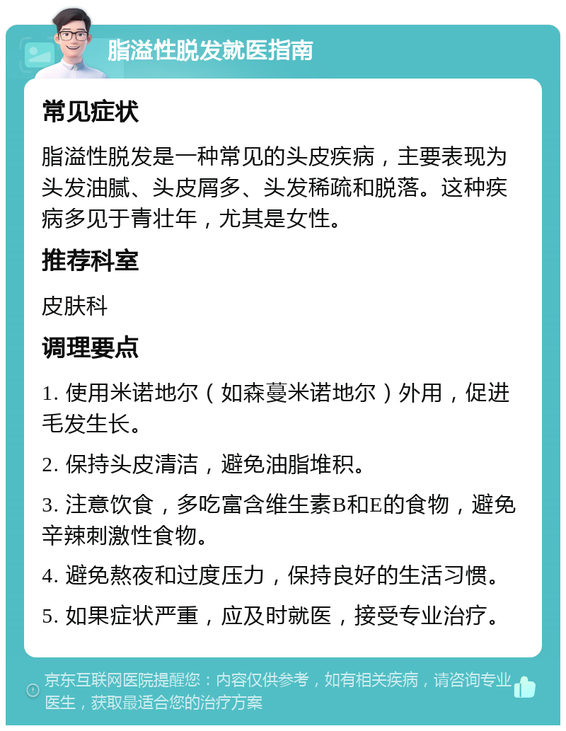 脂溢性脱发就医指南 常见症状 脂溢性脱发是一种常见的头皮疾病，主要表现为头发油腻、头皮屑多、头发稀疏和脱落。这种疾病多见于青壮年，尤其是女性。 推荐科室 皮肤科 调理要点 1. 使用米诺地尔（如森蔓米诺地尔）外用，促进毛发生长。 2. 保持头皮清洁，避免油脂堆积。 3. 注意饮食，多吃富含维生素B和E的食物，避免辛辣刺激性食物。 4. 避免熬夜和过度压力，保持良好的生活习惯。 5. 如果症状严重，应及时就医，接受专业治疗。