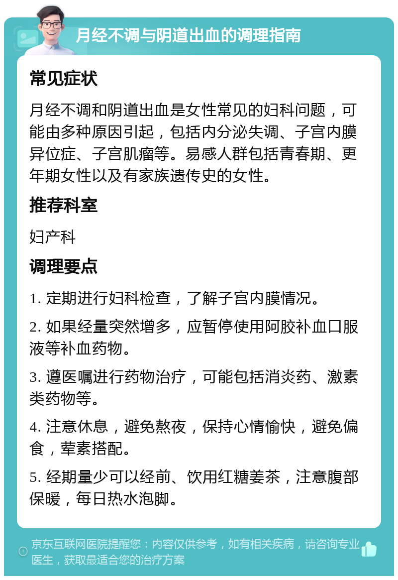 月经不调与阴道出血的调理指南 常见症状 月经不调和阴道出血是女性常见的妇科问题，可能由多种原因引起，包括内分泌失调、子宫内膜异位症、子宫肌瘤等。易感人群包括青春期、更年期女性以及有家族遗传史的女性。 推荐科室 妇产科 调理要点 1. 定期进行妇科检查，了解子宫内膜情况。 2. 如果经量突然增多，应暂停使用阿胶补血口服液等补血药物。 3. 遵医嘱进行药物治疗，可能包括消炎药、激素类药物等。 4. 注意休息，避免熬夜，保持心情愉快，避免偏食，荤素搭配。 5. 经期量少可以经前、饮用红糖姜茶，注意腹部保暖，每日热水泡脚。