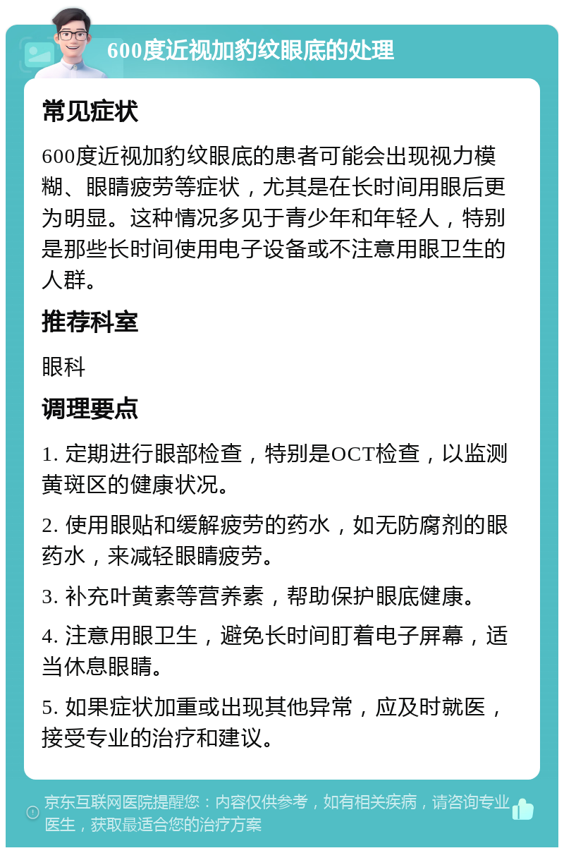 600度近视加豹纹眼底的处理 常见症状 600度近视加豹纹眼底的患者可能会出现视力模糊、眼睛疲劳等症状，尤其是在长时间用眼后更为明显。这种情况多见于青少年和年轻人，特别是那些长时间使用电子设备或不注意用眼卫生的人群。 推荐科室 眼科 调理要点 1. 定期进行眼部检查，特别是OCT检查，以监测黄斑区的健康状况。 2. 使用眼贴和缓解疲劳的药水，如无防腐剂的眼药水，来减轻眼睛疲劳。 3. 补充叶黄素等营养素，帮助保护眼底健康。 4. 注意用眼卫生，避免长时间盯着电子屏幕，适当休息眼睛。 5. 如果症状加重或出现其他异常，应及时就医，接受专业的治疗和建议。