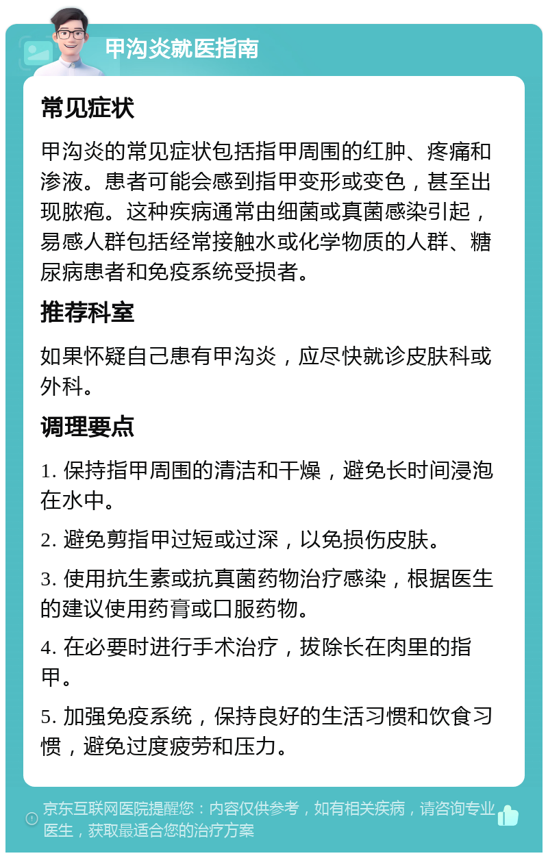 甲沟炎就医指南 常见症状 甲沟炎的常见症状包括指甲周围的红肿、疼痛和渗液。患者可能会感到指甲变形或变色，甚至出现脓疱。这种疾病通常由细菌或真菌感染引起，易感人群包括经常接触水或化学物质的人群、糖尿病患者和免疫系统受损者。 推荐科室 如果怀疑自己患有甲沟炎，应尽快就诊皮肤科或外科。 调理要点 1. 保持指甲周围的清洁和干燥，避免长时间浸泡在水中。 2. 避免剪指甲过短或过深，以免损伤皮肤。 3. 使用抗生素或抗真菌药物治疗感染，根据医生的建议使用药膏或口服药物。 4. 在必要时进行手术治疗，拔除长在肉里的指甲。 5. 加强免疫系统，保持良好的生活习惯和饮食习惯，避免过度疲劳和压力。