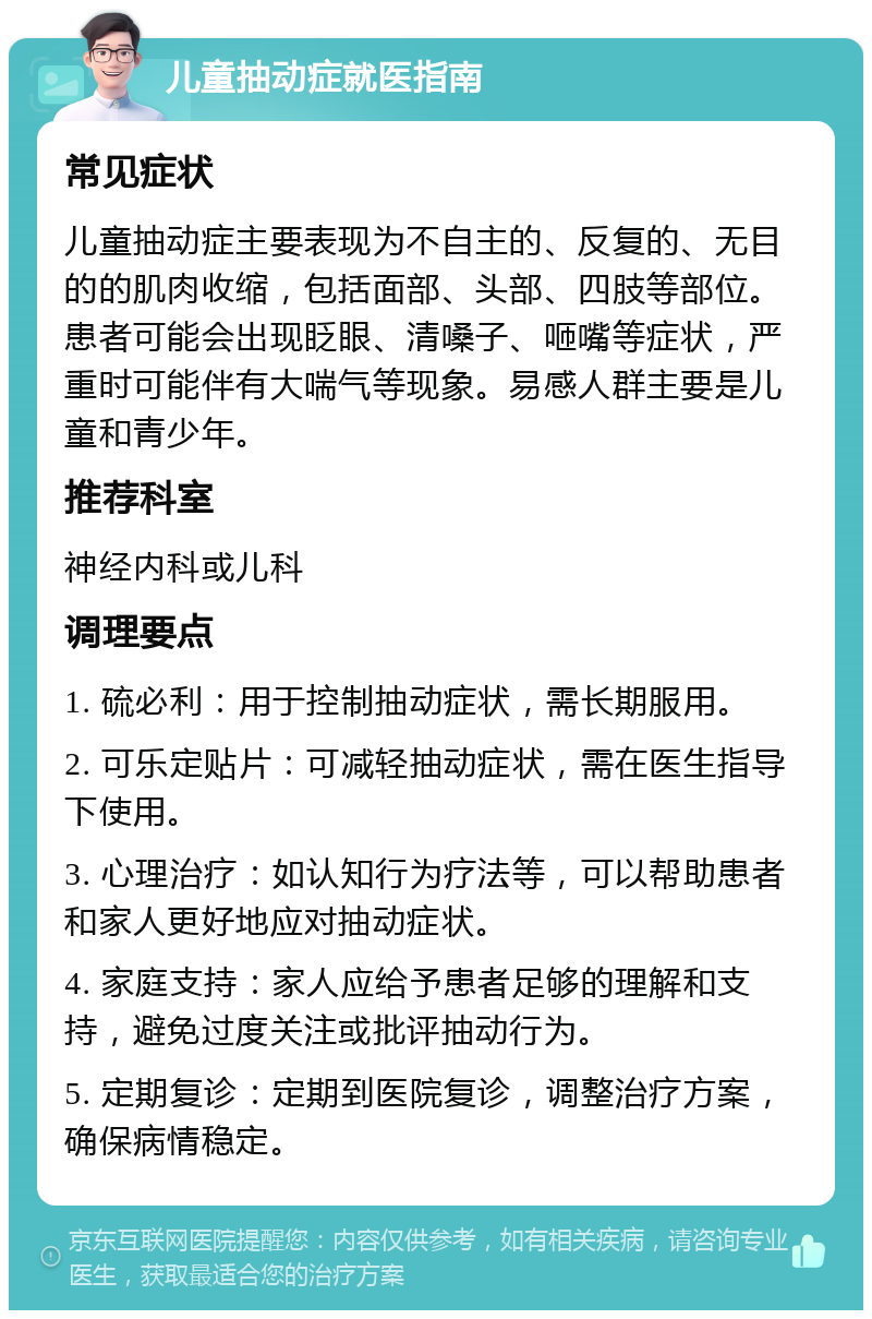 儿童抽动症就医指南 常见症状 儿童抽动症主要表现为不自主的、反复的、无目的的肌肉收缩，包括面部、头部、四肢等部位。患者可能会出现眨眼、清嗓子、咂嘴等症状，严重时可能伴有大喘气等现象。易感人群主要是儿童和青少年。 推荐科室 神经内科或儿科 调理要点 1. 硫必利：用于控制抽动症状，需长期服用。 2. 可乐定贴片：可减轻抽动症状，需在医生指导下使用。 3. 心理治疗：如认知行为疗法等，可以帮助患者和家人更好地应对抽动症状。 4. 家庭支持：家人应给予患者足够的理解和支持，避免过度关注或批评抽动行为。 5. 定期复诊：定期到医院复诊，调整治疗方案，确保病情稳定。