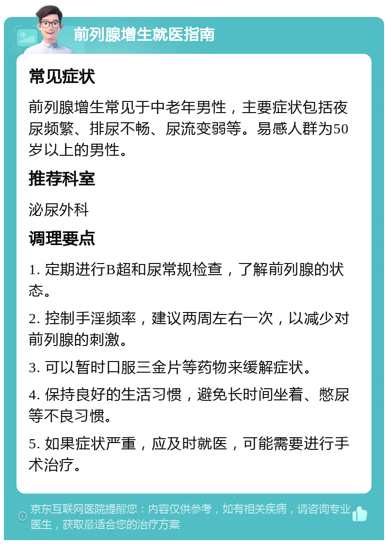 前列腺增生就医指南 常见症状 前列腺增生常见于中老年男性，主要症状包括夜尿频繁、排尿不畅、尿流变弱等。易感人群为50岁以上的男性。 推荐科室 泌尿外科 调理要点 1. 定期进行B超和尿常规检查，了解前列腺的状态。 2. 控制手淫频率，建议两周左右一次，以减少对前列腺的刺激。 3. 可以暂时口服三金片等药物来缓解症状。 4. 保持良好的生活习惯，避免长时间坐着、憋尿等不良习惯。 5. 如果症状严重，应及时就医，可能需要进行手术治疗。