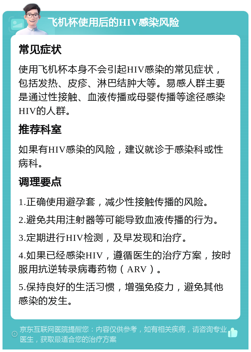 飞机杯使用后的HIV感染风险 常见症状 使用飞机杯本身不会引起HIV感染的常见症状，包括发热、皮疹、淋巴结肿大等。易感人群主要是通过性接触、血液传播或母婴传播等途径感染HIV的人群。 推荐科室 如果有HIV感染的风险，建议就诊于感染科或性病科。 调理要点 1.正确使用避孕套，减少性接触传播的风险。 2.避免共用注射器等可能导致血液传播的行为。 3.定期进行HIV检测，及早发现和治疗。 4.如果已经感染HIV，遵循医生的治疗方案，按时服用抗逆转录病毒药物（ARV）。 5.保持良好的生活习惯，增强免疫力，避免其他感染的发生。