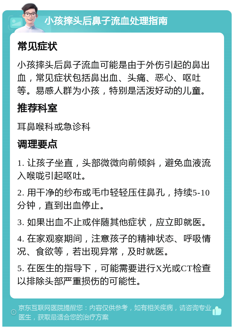 小孩摔头后鼻子流血处理指南 常见症状 小孩摔头后鼻子流血可能是由于外伤引起的鼻出血，常见症状包括鼻出血、头痛、恶心、呕吐等。易感人群为小孩，特别是活泼好动的儿童。 推荐科室 耳鼻喉科或急诊科 调理要点 1. 让孩子坐直，头部微微向前倾斜，避免血液流入喉咙引起呕吐。 2. 用干净的纱布或毛巾轻轻压住鼻孔，持续5-10分钟，直到出血停止。 3. 如果出血不止或伴随其他症状，应立即就医。 4. 在家观察期间，注意孩子的精神状态、呼吸情况、食欲等，若出现异常，及时就医。 5. 在医生的指导下，可能需要进行X光或CT检查以排除头部严重损伤的可能性。