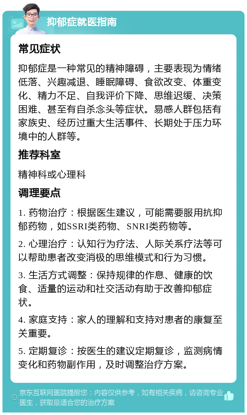 抑郁症就医指南 常见症状 抑郁症是一种常见的精神障碍，主要表现为情绪低落、兴趣减退、睡眠障碍、食欲改变、体重变化、精力不足、自我评价下降、思维迟缓、决策困难、甚至有自杀念头等症状。易感人群包括有家族史、经历过重大生活事件、长期处于压力环境中的人群等。 推荐科室 精神科或心理科 调理要点 1. 药物治疗：根据医生建议，可能需要服用抗抑郁药物，如SSRI类药物、SNRI类药物等。 2. 心理治疗：认知行为疗法、人际关系疗法等可以帮助患者改变消极的思维模式和行为习惯。 3. 生活方式调整：保持规律的作息、健康的饮食、适量的运动和社交活动有助于改善抑郁症状。 4. 家庭支持：家人的理解和支持对患者的康复至关重要。 5. 定期复诊：按医生的建议定期复诊，监测病情变化和药物副作用，及时调整治疗方案。