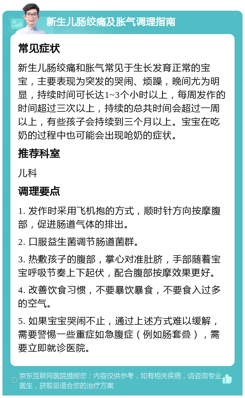 新生儿肠绞痛及胀气调理指南 常见症状 新生儿肠绞痛和胀气常见于生长发育正常的宝宝，主要表现为突发的哭闹、烦躁，晚间尤为明显，持续时间可长达1~3个小时以上，每周发作的时间超过三次以上，持续的总共时间会超过一周以上，有些孩子会持续到三个月以上。宝宝在吃奶的过程中也可能会出现呛奶的症状。 推荐科室 儿科 调理要点 1. 发作时采用飞机抱的方式，顺时针方向按摩腹部，促进肠道气体的排出。 2. 口服益生菌调节肠道菌群。 3. 热敷孩子的腹部，掌心对准肚脐，手部随着宝宝呼吸节奏上下起伏，配合腹部按摩效果更好。 4. 改善饮食习惯，不要暴饮暴食，不要食入过多的空气。 5. 如果宝宝哭闹不止，通过上述方式难以缓解，需要警惕一些重症如急腹症（例如肠套叠），需要立即就诊医院。