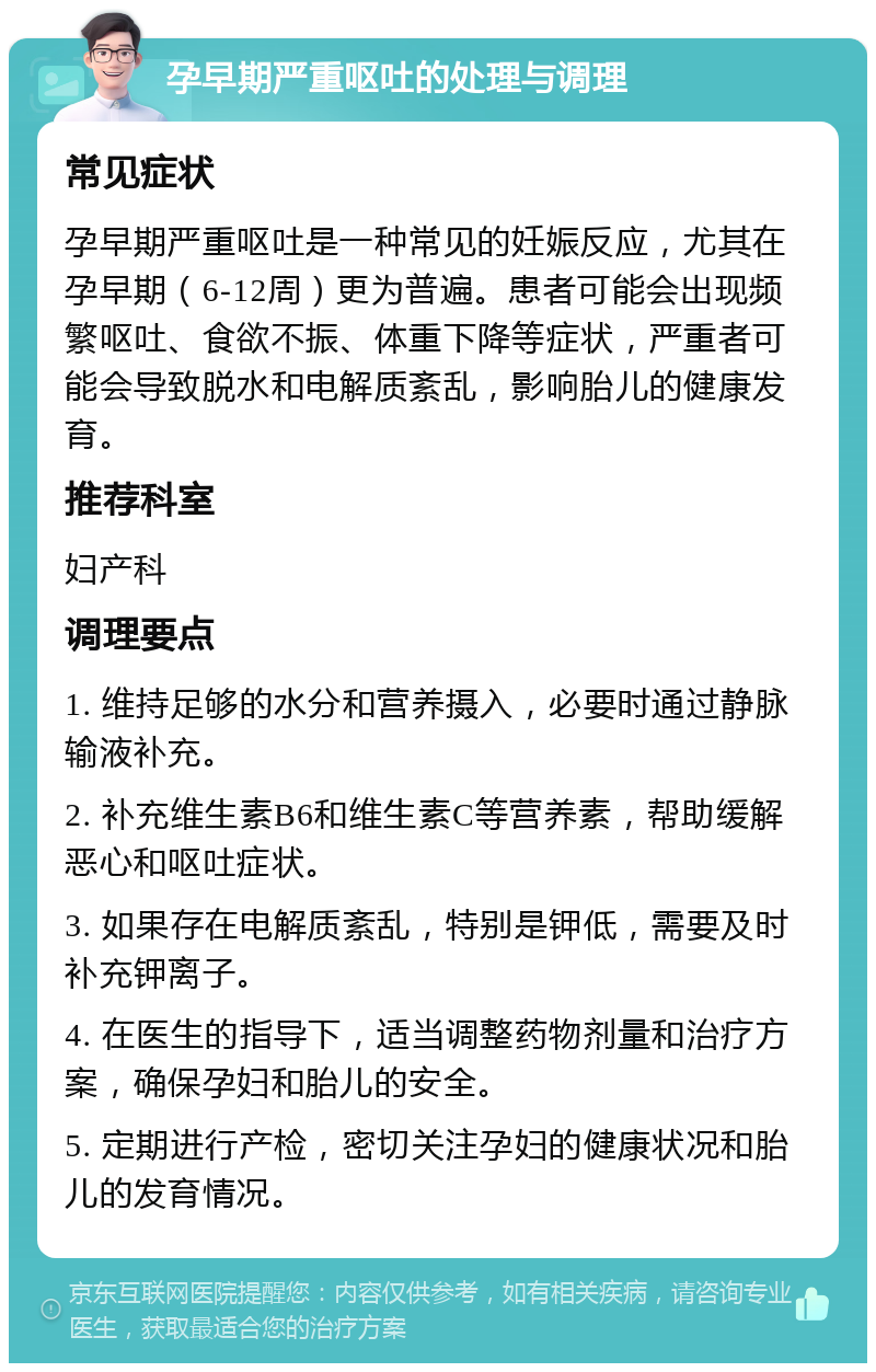 孕早期严重呕吐的处理与调理 常见症状 孕早期严重呕吐是一种常见的妊娠反应，尤其在孕早期（6-12周）更为普遍。患者可能会出现频繁呕吐、食欲不振、体重下降等症状，严重者可能会导致脱水和电解质紊乱，影响胎儿的健康发育。 推荐科室 妇产科 调理要点 1. 维持足够的水分和营养摄入，必要时通过静脉输液补充。 2. 补充维生素B6和维生素C等营养素，帮助缓解恶心和呕吐症状。 3. 如果存在电解质紊乱，特别是钾低，需要及时补充钾离子。 4. 在医生的指导下，适当调整药物剂量和治疗方案，确保孕妇和胎儿的安全。 5. 定期进行产检，密切关注孕妇的健康状况和胎儿的发育情况。