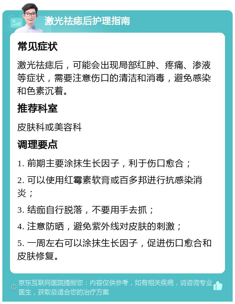 激光祛痣后护理指南 常见症状 激光祛痣后，可能会出现局部红肿、疼痛、渗液等症状，需要注意伤口的清洁和消毒，避免感染和色素沉着。 推荐科室 皮肤科或美容科 调理要点 1. 前期主要涂抹生长因子，利于伤口愈合； 2. 可以使用红霉素软膏或百多邦进行抗感染消炎； 3. 结痂自行脱落，不要用手去抓； 4. 注意防晒，避免紫外线对皮肤的刺激； 5. 一周左右可以涂抹生长因子，促进伤口愈合和皮肤修复。