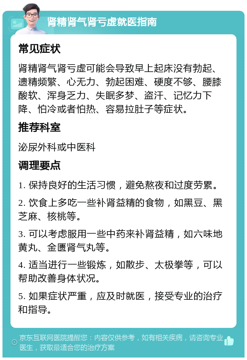 肾精肾气肾亏虚就医指南 常见症状 肾精肾气肾亏虚可能会导致早上起床没有勃起、遗精频繁、心无力、勃起困难、硬度不够、腰膝酸软、浑身乏力、失眠多梦、盗汗、记忆力下降、怕冷或者怕热、容易拉肚子等症状。 推荐科室 泌尿外科或中医科 调理要点 1. 保持良好的生活习惯，避免熬夜和过度劳累。 2. 饮食上多吃一些补肾益精的食物，如黑豆、黑芝麻、核桃等。 3. 可以考虑服用一些中药来补肾益精，如六味地黄丸、金匮肾气丸等。 4. 适当进行一些锻炼，如散步、太极拳等，可以帮助改善身体状况。 5. 如果症状严重，应及时就医，接受专业的治疗和指导。