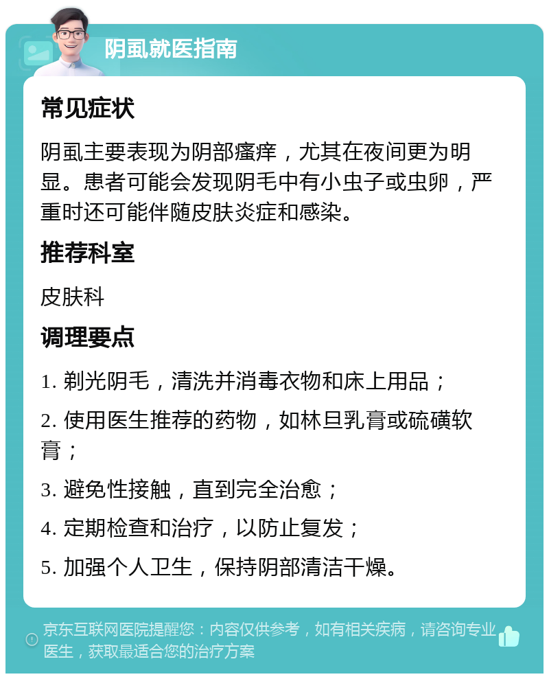 阴虱就医指南 常见症状 阴虱主要表现为阴部瘙痒，尤其在夜间更为明显。患者可能会发现阴毛中有小虫子或虫卵，严重时还可能伴随皮肤炎症和感染。 推荐科室 皮肤科 调理要点 1. 剃光阴毛，清洗并消毒衣物和床上用品； 2. 使用医生推荐的药物，如林旦乳膏或硫磺软膏； 3. 避免性接触，直到完全治愈； 4. 定期检查和治疗，以防止复发； 5. 加强个人卫生，保持阴部清洁干燥。