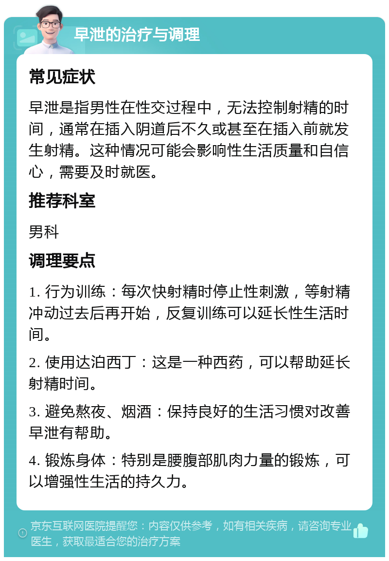 早泄的治疗与调理 常见症状 早泄是指男性在性交过程中，无法控制射精的时间，通常在插入阴道后不久或甚至在插入前就发生射精。这种情况可能会影响性生活质量和自信心，需要及时就医。 推荐科室 男科 调理要点 1. 行为训练：每次快射精时停止性刺激，等射精冲动过去后再开始，反复训练可以延长性生活时间。 2. 使用达泊西丁：这是一种西药，可以帮助延长射精时间。 3. 避免熬夜、烟酒：保持良好的生活习惯对改善早泄有帮助。 4. 锻炼身体：特别是腰腹部肌肉力量的锻炼，可以增强性生活的持久力。