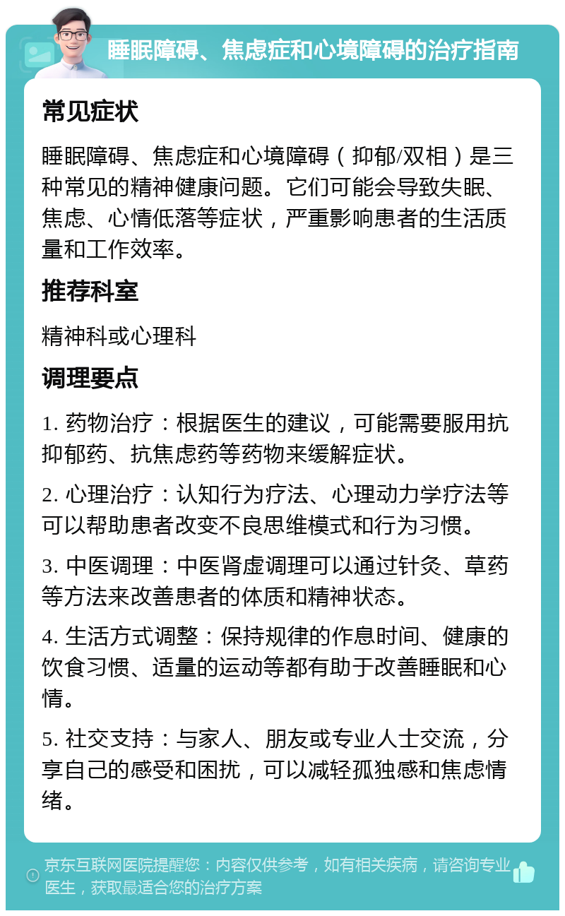 睡眠障碍、焦虑症和心境障碍的治疗指南 常见症状 睡眠障碍、焦虑症和心境障碍（抑郁/双相）是三种常见的精神健康问题。它们可能会导致失眠、焦虑、心情低落等症状，严重影响患者的生活质量和工作效率。 推荐科室 精神科或心理科 调理要点 1. 药物治疗：根据医生的建议，可能需要服用抗抑郁药、抗焦虑药等药物来缓解症状。 2. 心理治疗：认知行为疗法、心理动力学疗法等可以帮助患者改变不良思维模式和行为习惯。 3. 中医调理：中医肾虚调理可以通过针灸、草药等方法来改善患者的体质和精神状态。 4. 生活方式调整：保持规律的作息时间、健康的饮食习惯、适量的运动等都有助于改善睡眠和心情。 5. 社交支持：与家人、朋友或专业人士交流，分享自己的感受和困扰，可以减轻孤独感和焦虑情绪。