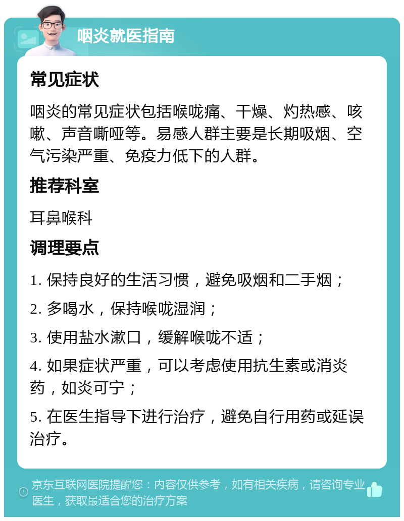 咽炎就医指南 常见症状 咽炎的常见症状包括喉咙痛、干燥、灼热感、咳嗽、声音嘶哑等。易感人群主要是长期吸烟、空气污染严重、免疫力低下的人群。 推荐科室 耳鼻喉科 调理要点 1. 保持良好的生活习惯，避免吸烟和二手烟； 2. 多喝水，保持喉咙湿润； 3. 使用盐水漱口，缓解喉咙不适； 4. 如果症状严重，可以考虑使用抗生素或消炎药，如炎可宁； 5. 在医生指导下进行治疗，避免自行用药或延误治疗。