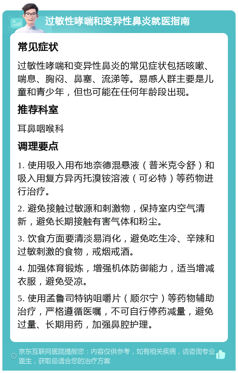 过敏性哮喘和变异性鼻炎就医指南 常见症状 过敏性哮喘和变异性鼻炎的常见症状包括咳嗽、喘息、胸闷、鼻塞、流涕等。易感人群主要是儿童和青少年，但也可能在任何年龄段出现。 推荐科室 耳鼻咽喉科 调理要点 1. 使用吸入用布地奈德混悬液（普米克令舒）和吸入用复方异丙托溴铵溶液（可必特）等药物进行治疗。 2. 避免接触过敏源和刺激物，保持室内空气清新，避免长期接触有害气体和粉尘。 3. 饮食方面要清淡易消化，避免吃生冷、辛辣和过敏刺激的食物，戒烟戒酒。 4. 加强体育锻炼，增强机体防御能力，适当增减衣服，避免受凉。 5. 使用孟鲁司特钠咀嚼片（顺尔宁）等药物辅助治疗，严格遵循医嘱，不可自行停药减量，避免过量、长期用药，加强鼻腔护理。