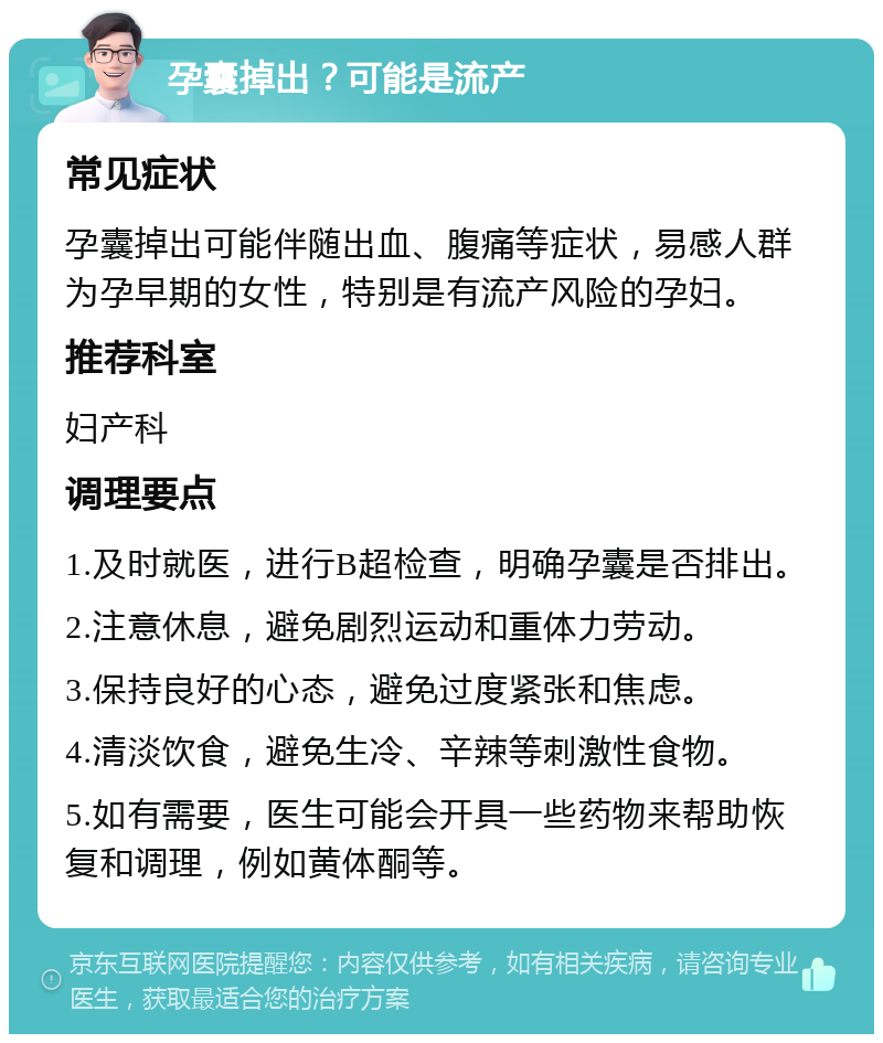 孕囊掉出？可能是流产 常见症状 孕囊掉出可能伴随出血、腹痛等症状，易感人群为孕早期的女性，特别是有流产风险的孕妇。 推荐科室 妇产科 调理要点 1.及时就医，进行B超检查，明确孕囊是否排出。 2.注意休息，避免剧烈运动和重体力劳动。 3.保持良好的心态，避免过度紧张和焦虑。 4.清淡饮食，避免生冷、辛辣等刺激性食物。 5.如有需要，医生可能会开具一些药物来帮助恢复和调理，例如黄体酮等。