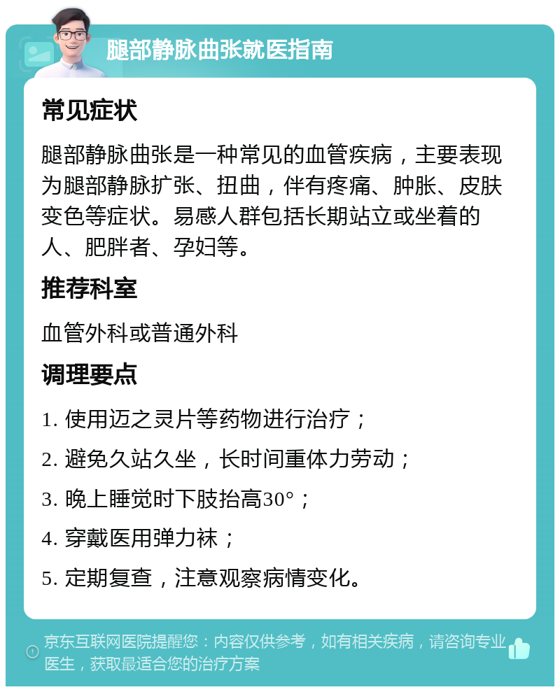 腿部静脉曲张就医指南 常见症状 腿部静脉曲张是一种常见的血管疾病，主要表现为腿部静脉扩张、扭曲，伴有疼痛、肿胀、皮肤变色等症状。易感人群包括长期站立或坐着的人、肥胖者、孕妇等。 推荐科室 血管外科或普通外科 调理要点 1. 使用迈之灵片等药物进行治疗； 2. 避免久站久坐，长时间重体力劳动； 3. 晚上睡觉时下肢抬高30°； 4. 穿戴医用弹力袜； 5. 定期复查，注意观察病情变化。