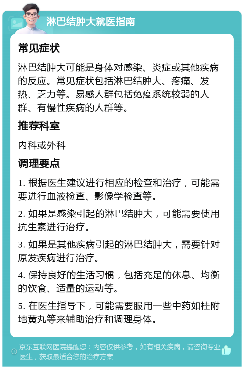 淋巴结肿大就医指南 常见症状 淋巴结肿大可能是身体对感染、炎症或其他疾病的反应。常见症状包括淋巴结肿大、疼痛、发热、乏力等。易感人群包括免疫系统较弱的人群、有慢性疾病的人群等。 推荐科室 内科或外科 调理要点 1. 根据医生建议进行相应的检查和治疗，可能需要进行血液检查、影像学检查等。 2. 如果是感染引起的淋巴结肿大，可能需要使用抗生素进行治疗。 3. 如果是其他疾病引起的淋巴结肿大，需要针对原发疾病进行治疗。 4. 保持良好的生活习惯，包括充足的休息、均衡的饮食、适量的运动等。 5. 在医生指导下，可能需要服用一些中药如桂附地黄丸等来辅助治疗和调理身体。