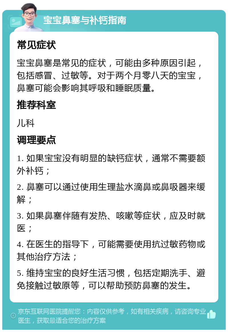 宝宝鼻塞与补钙指南 常见症状 宝宝鼻塞是常见的症状，可能由多种原因引起，包括感冒、过敏等。对于两个月零八天的宝宝，鼻塞可能会影响其呼吸和睡眠质量。 推荐科室 儿科 调理要点 1. 如果宝宝没有明显的缺钙症状，通常不需要额外补钙； 2. 鼻塞可以通过使用生理盐水滴鼻或鼻吸器来缓解； 3. 如果鼻塞伴随有发热、咳嗽等症状，应及时就医； 4. 在医生的指导下，可能需要使用抗过敏药物或其他治疗方法； 5. 维持宝宝的良好生活习惯，包括定期洗手、避免接触过敏原等，可以帮助预防鼻塞的发生。