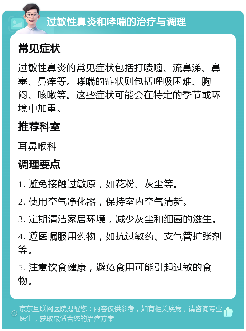 过敏性鼻炎和哮喘的治疗与调理 常见症状 过敏性鼻炎的常见症状包括打喷嚏、流鼻涕、鼻塞、鼻痒等。哮喘的症状则包括呼吸困难、胸闷、咳嗽等。这些症状可能会在特定的季节或环境中加重。 推荐科室 耳鼻喉科 调理要点 1. 避免接触过敏原，如花粉、灰尘等。 2. 使用空气净化器，保持室内空气清新。 3. 定期清洁家居环境，减少灰尘和细菌的滋生。 4. 遵医嘱服用药物，如抗过敏药、支气管扩张剂等。 5. 注意饮食健康，避免食用可能引起过敏的食物。