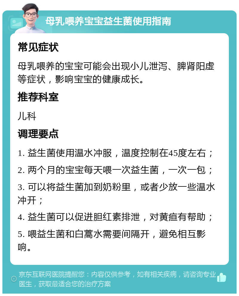 母乳喂养宝宝益生菌使用指南 常见症状 母乳喂养的宝宝可能会出现小儿泄泻、脾肾阳虚等症状，影响宝宝的健康成长。 推荐科室 儿科 调理要点 1. 益生菌使用温水冲服，温度控制在45度左右； 2. 两个月的宝宝每天喂一次益生菌，一次一包； 3. 可以将益生菌加到奶粉里，或者少放一些温水冲开； 4. 益生菌可以促进胆红素排泄，对黄疸有帮助； 5. 喂益生菌和白蒿水需要间隔开，避免相互影响。