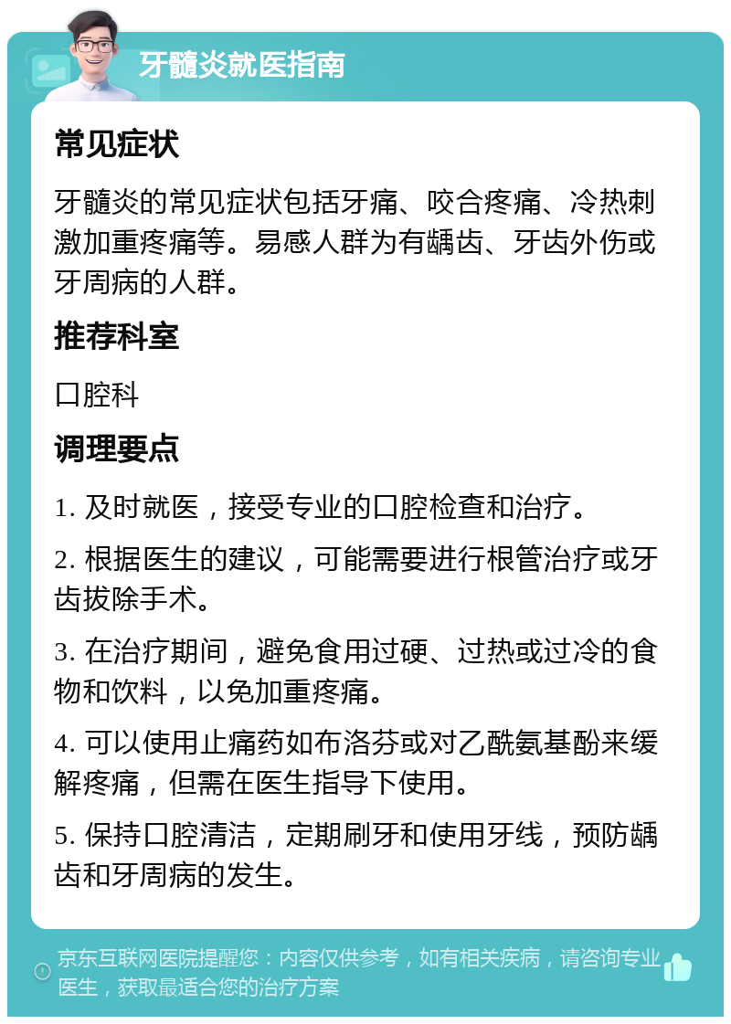 牙髓炎就医指南 常见症状 牙髓炎的常见症状包括牙痛、咬合疼痛、冷热刺激加重疼痛等。易感人群为有龋齿、牙齿外伤或牙周病的人群。 推荐科室 口腔科 调理要点 1. 及时就医，接受专业的口腔检查和治疗。 2. 根据医生的建议，可能需要进行根管治疗或牙齿拔除手术。 3. 在治疗期间，避免食用过硬、过热或过冷的食物和饮料，以免加重疼痛。 4. 可以使用止痛药如布洛芬或对乙酰氨基酚来缓解疼痛，但需在医生指导下使用。 5. 保持口腔清洁，定期刷牙和使用牙线，预防龋齿和牙周病的发生。