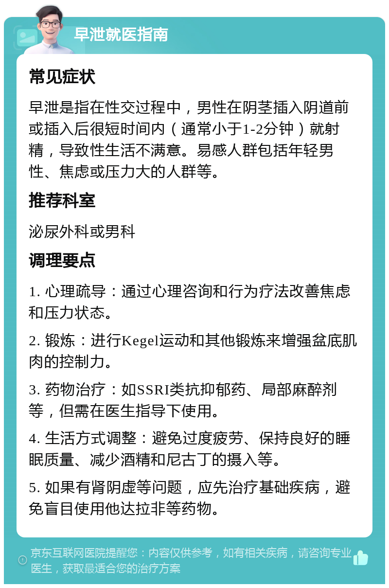 早泄就医指南 常见症状 早泄是指在性交过程中，男性在阴茎插入阴道前或插入后很短时间内（通常小于1-2分钟）就射精，导致性生活不满意。易感人群包括年轻男性、焦虑或压力大的人群等。 推荐科室 泌尿外科或男科 调理要点 1. 心理疏导：通过心理咨询和行为疗法改善焦虑和压力状态。 2. 锻炼：进行Kegel运动和其他锻炼来增强盆底肌肉的控制力。 3. 药物治疗：如SSRI类抗抑郁药、局部麻醉剂等，但需在医生指导下使用。 4. 生活方式调整：避免过度疲劳、保持良好的睡眠质量、减少酒精和尼古丁的摄入等。 5. 如果有肾阴虚等问题，应先治疗基础疾病，避免盲目使用他达拉非等药物。