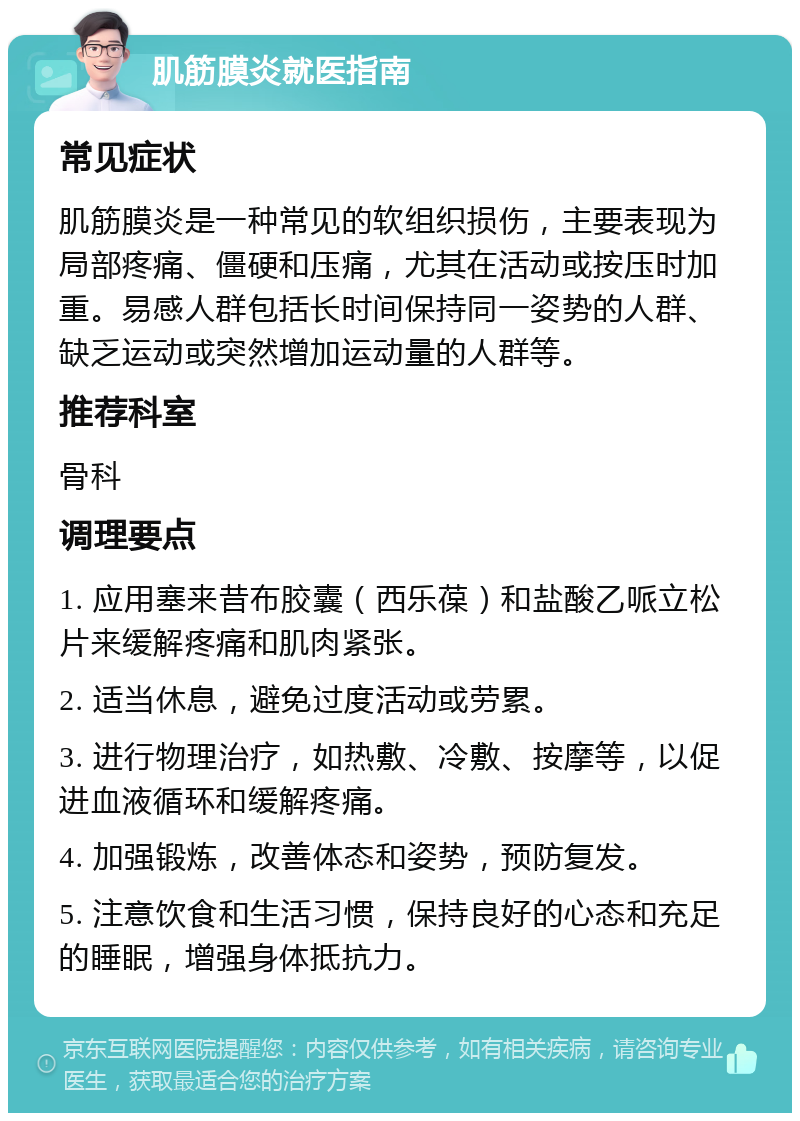 肌筋膜炎就医指南 常见症状 肌筋膜炎是一种常见的软组织损伤，主要表现为局部疼痛、僵硬和压痛，尤其在活动或按压时加重。易感人群包括长时间保持同一姿势的人群、缺乏运动或突然增加运动量的人群等。 推荐科室 骨科 调理要点 1. 应用塞来昔布胶囊（西乐葆）和盐酸乙哌立松片来缓解疼痛和肌肉紧张。 2. 适当休息，避免过度活动或劳累。 3. 进行物理治疗，如热敷、冷敷、按摩等，以促进血液循环和缓解疼痛。 4. 加强锻炼，改善体态和姿势，预防复发。 5. 注意饮食和生活习惯，保持良好的心态和充足的睡眠，增强身体抵抗力。