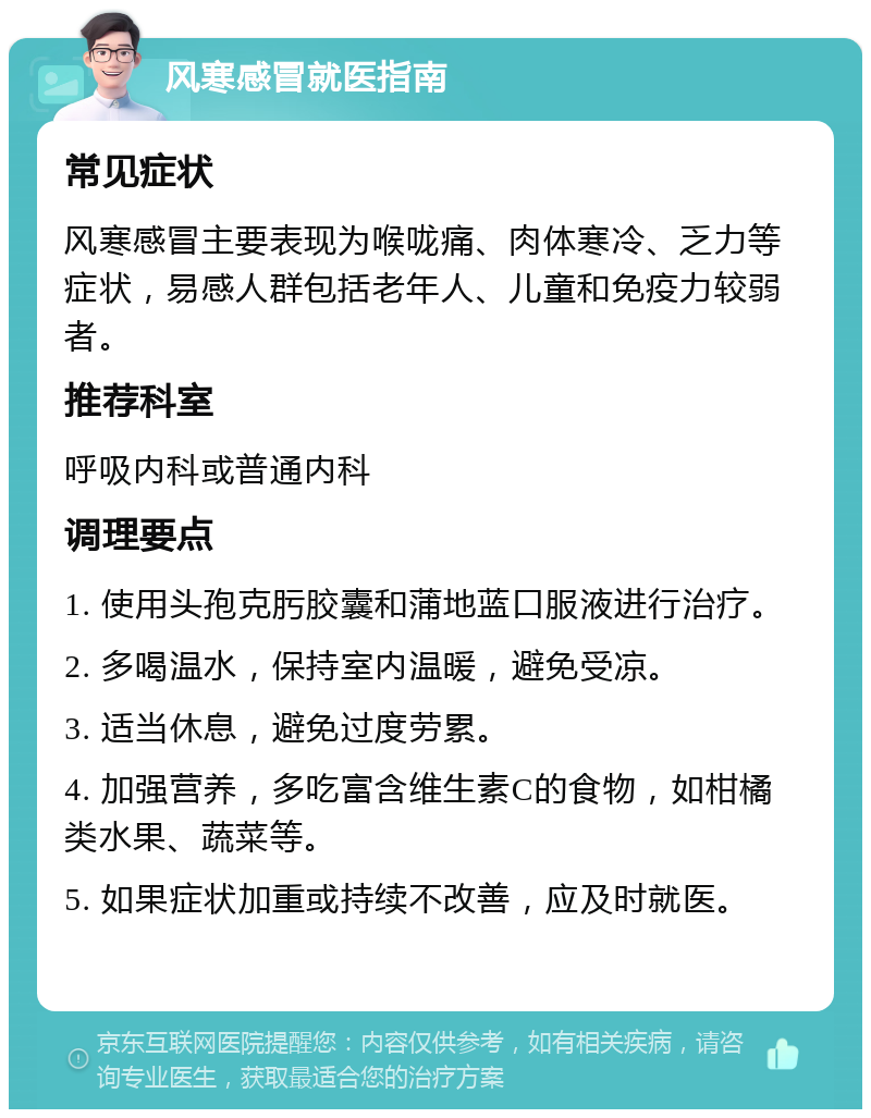 风寒感冒就医指南 常见症状 风寒感冒主要表现为喉咙痛、肉体寒冷、乏力等症状，易感人群包括老年人、儿童和免疫力较弱者。 推荐科室 呼吸内科或普通内科 调理要点 1. 使用头孢克肟胶囊和蒲地蓝口服液进行治疗。 2. 多喝温水，保持室内温暖，避免受凉。 3. 适当休息，避免过度劳累。 4. 加强营养，多吃富含维生素C的食物，如柑橘类水果、蔬菜等。 5. 如果症状加重或持续不改善，应及时就医。