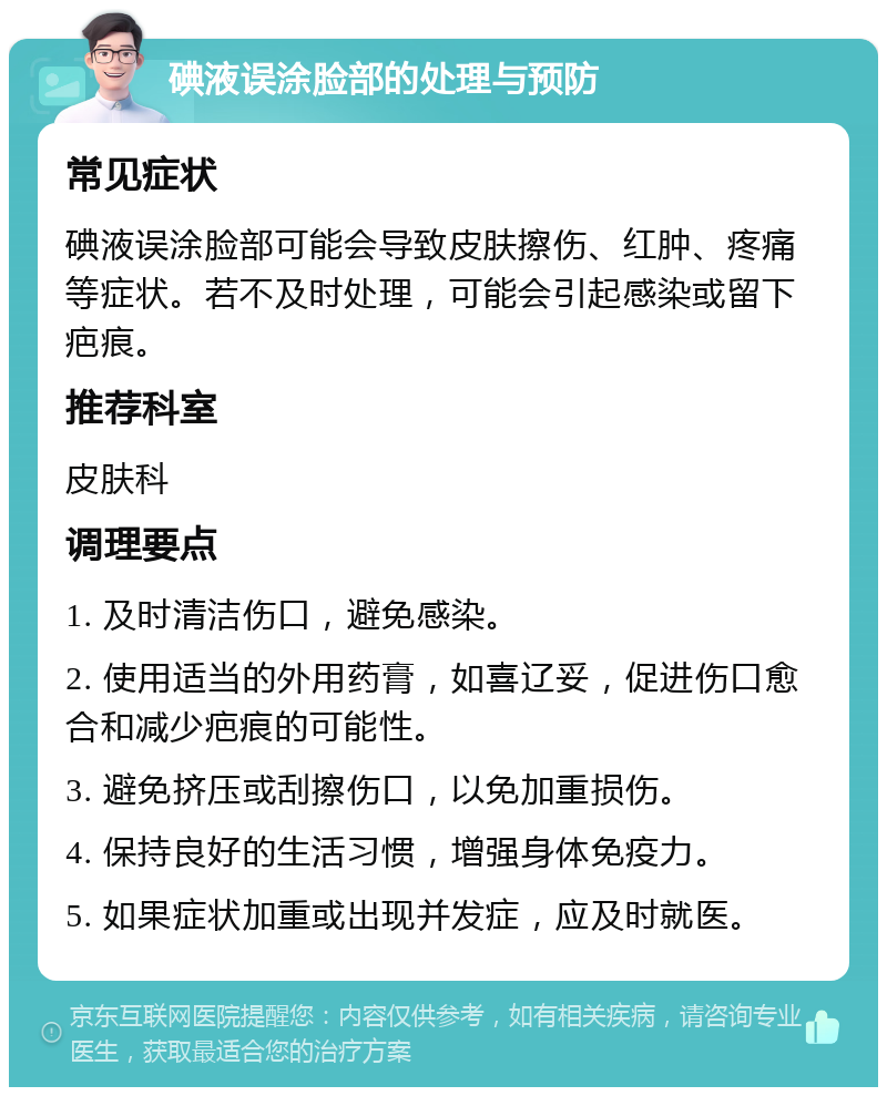 碘液误涂脸部的处理与预防 常见症状 碘液误涂脸部可能会导致皮肤擦伤、红肿、疼痛等症状。若不及时处理，可能会引起感染或留下疤痕。 推荐科室 皮肤科 调理要点 1. 及时清洁伤口，避免感染。 2. 使用适当的外用药膏，如喜辽妥，促进伤口愈合和减少疤痕的可能性。 3. 避免挤压或刮擦伤口，以免加重损伤。 4. 保持良好的生活习惯，增强身体免疫力。 5. 如果症状加重或出现并发症，应及时就医。