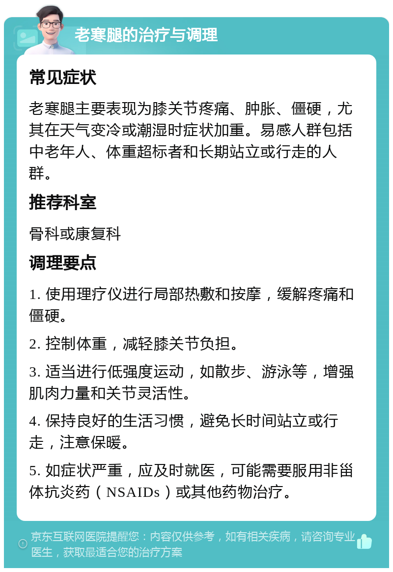 老寒腿的治疗与调理 常见症状 老寒腿主要表现为膝关节疼痛、肿胀、僵硬，尤其在天气变冷或潮湿时症状加重。易感人群包括中老年人、体重超标者和长期站立或行走的人群。 推荐科室 骨科或康复科 调理要点 1. 使用理疗仪进行局部热敷和按摩，缓解疼痛和僵硬。 2. 控制体重，减轻膝关节负担。 3. 适当进行低强度运动，如散步、游泳等，增强肌肉力量和关节灵活性。 4. 保持良好的生活习惯，避免长时间站立或行走，注意保暖。 5. 如症状严重，应及时就医，可能需要服用非甾体抗炎药（NSAIDs）或其他药物治疗。