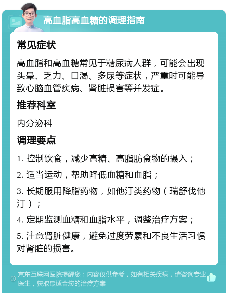 高血脂高血糖的调理指南 常见症状 高血脂和高血糖常见于糖尿病人群，可能会出现头晕、乏力、口渴、多尿等症状，严重时可能导致心脑血管疾病、肾脏损害等并发症。 推荐科室 内分泌科 调理要点 1. 控制饮食，减少高糖、高脂肪食物的摄入； 2. 适当运动，帮助降低血糖和血脂； 3. 长期服用降脂药物，如他汀类药物（瑞舒伐他汀）； 4. 定期监测血糖和血脂水平，调整治疗方案； 5. 注意肾脏健康，避免过度劳累和不良生活习惯对肾脏的损害。