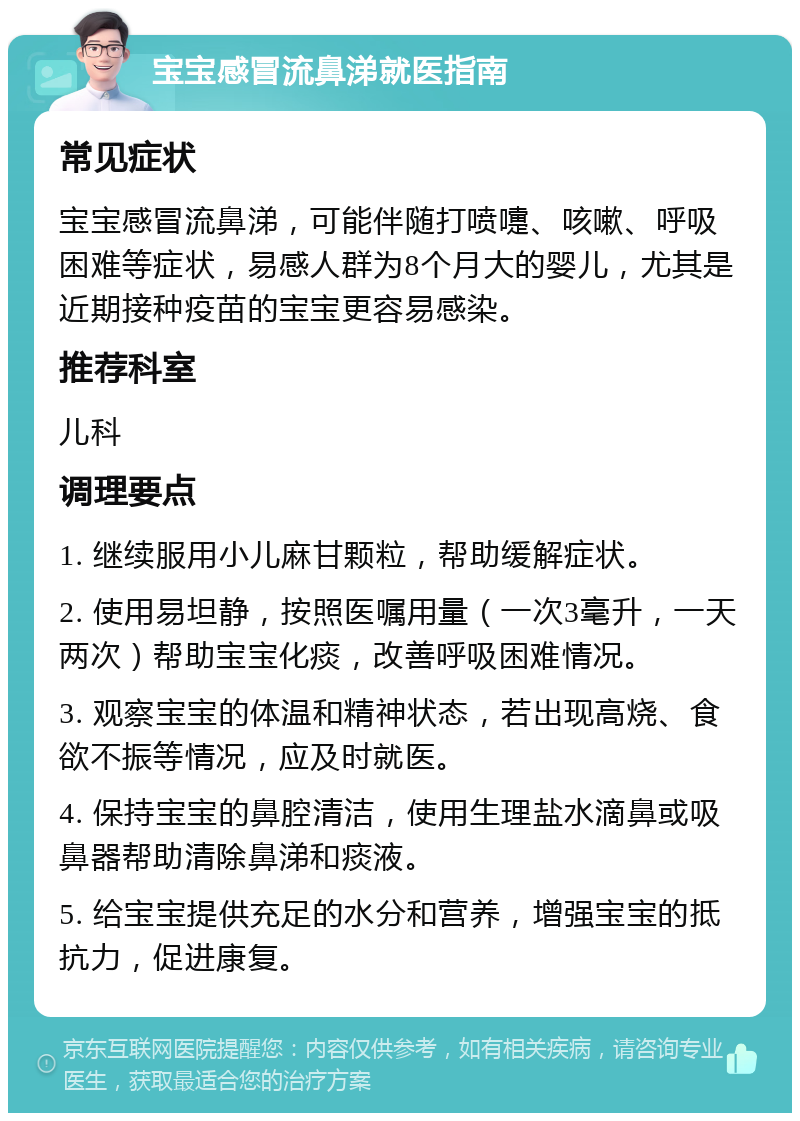 宝宝感冒流鼻涕就医指南 常见症状 宝宝感冒流鼻涕，可能伴随打喷嚏、咳嗽、呼吸困难等症状，易感人群为8个月大的婴儿，尤其是近期接种疫苗的宝宝更容易感染。 推荐科室 儿科 调理要点 1. 继续服用小儿麻甘颗粒，帮助缓解症状。 2. 使用易坦静，按照医嘱用量（一次3毫升，一天两次）帮助宝宝化痰，改善呼吸困难情况。 3. 观察宝宝的体温和精神状态，若出现高烧、食欲不振等情况，应及时就医。 4. 保持宝宝的鼻腔清洁，使用生理盐水滴鼻或吸鼻器帮助清除鼻涕和痰液。 5. 给宝宝提供充足的水分和营养，增强宝宝的抵抗力，促进康复。