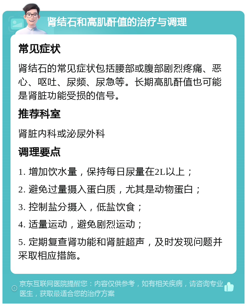 肾结石和高肌酐值的治疗与调理 常见症状 肾结石的常见症状包括腰部或腹部剧烈疼痛、恶心、呕吐、尿频、尿急等。长期高肌酐值也可能是肾脏功能受损的信号。 推荐科室 肾脏内科或泌尿外科 调理要点 1. 增加饮水量，保持每日尿量在2L以上； 2. 避免过量摄入蛋白质，尤其是动物蛋白； 3. 控制盐分摄入，低盐饮食； 4. 适量运动，避免剧烈运动； 5. 定期复查肾功能和肾脏超声，及时发现问题并采取相应措施。