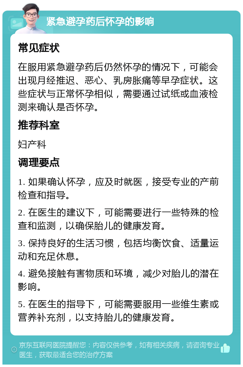 紧急避孕药后怀孕的影响 常见症状 在服用紧急避孕药后仍然怀孕的情况下，可能会出现月经推迟、恶心、乳房胀痛等早孕症状。这些症状与正常怀孕相似，需要通过试纸或血液检测来确认是否怀孕。 推荐科室 妇产科 调理要点 1. 如果确认怀孕，应及时就医，接受专业的产前检查和指导。 2. 在医生的建议下，可能需要进行一些特殊的检查和监测，以确保胎儿的健康发育。 3. 保持良好的生活习惯，包括均衡饮食、适量运动和充足休息。 4. 避免接触有害物质和环境，减少对胎儿的潜在影响。 5. 在医生的指导下，可能需要服用一些维生素或营养补充剂，以支持胎儿的健康发育。