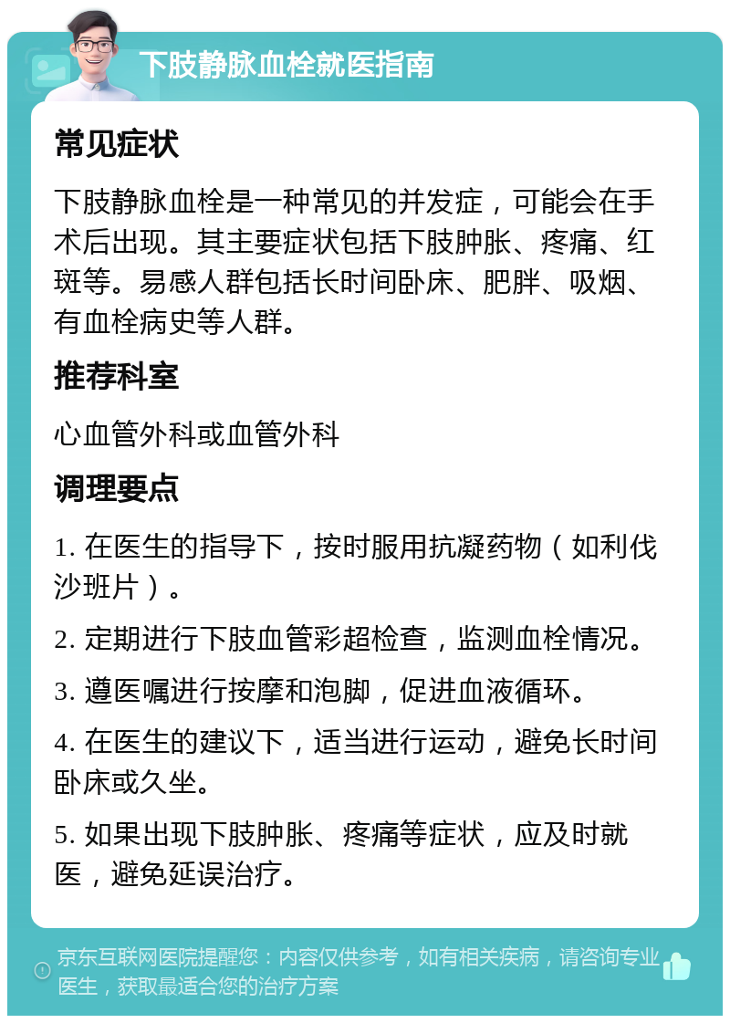 下肢静脉血栓就医指南 常见症状 下肢静脉血栓是一种常见的并发症，可能会在手术后出现。其主要症状包括下肢肿胀、疼痛、红斑等。易感人群包括长时间卧床、肥胖、吸烟、有血栓病史等人群。 推荐科室 心血管外科或血管外科 调理要点 1. 在医生的指导下，按时服用抗凝药物（如利伐沙班片）。 2. 定期进行下肢血管彩超检查，监测血栓情况。 3. 遵医嘱进行按摩和泡脚，促进血液循环。 4. 在医生的建议下，适当进行运动，避免长时间卧床或久坐。 5. 如果出现下肢肿胀、疼痛等症状，应及时就医，避免延误治疗。