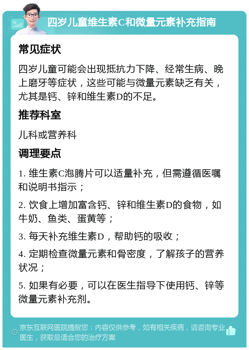 四岁儿童维生素C和微量元素补充指南 常见症状 四岁儿童可能会出现抵抗力下降、经常生病、晚上磨牙等症状，这些可能与微量元素缺乏有关，尤其是钙、锌和维生素D的不足。 推荐科室 儿科或营养科 调理要点 1. 维生素C泡腾片可以适量补充，但需遵循医嘱和说明书指示； 2. 饮食上增加富含钙、锌和维生素D的食物，如牛奶、鱼类、蛋黄等； 3. 每天补充维生素D，帮助钙的吸收； 4. 定期检查微量元素和骨密度，了解孩子的营养状况； 5. 如果有必要，可以在医生指导下使用钙、锌等微量元素补充剂。