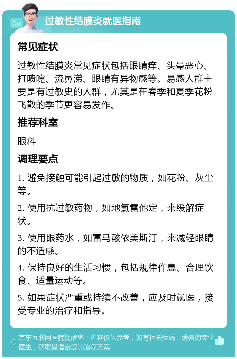 过敏性结膜炎就医指南 常见症状 过敏性结膜炎常见症状包括眼睛痒、头晕恶心、打喷嚏、流鼻涕、眼睛有异物感等。易感人群主要是有过敏史的人群，尤其是在春季和夏季花粉飞散的季节更容易发作。 推荐科室 眼科 调理要点 1. 避免接触可能引起过敏的物质，如花粉、灰尘等。 2. 使用抗过敏药物，如地氯雷他定，来缓解症状。 3. 使用眼药水，如富马酸依美斯汀，来减轻眼睛的不适感。 4. 保持良好的生活习惯，包括规律作息、合理饮食、适量运动等。 5. 如果症状严重或持续不改善，应及时就医，接受专业的治疗和指导。