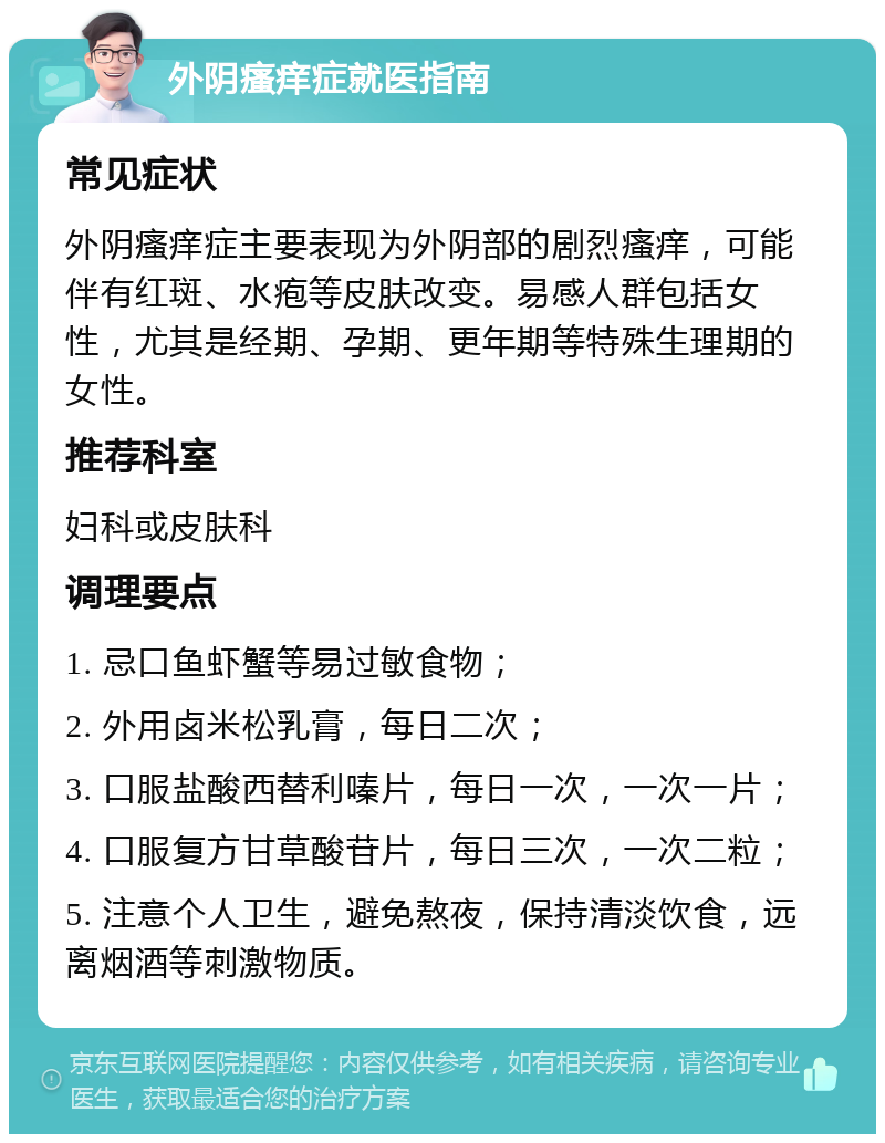 外阴瘙痒症就医指南 常见症状 外阴瘙痒症主要表现为外阴部的剧烈瘙痒，可能伴有红斑、水疱等皮肤改变。易感人群包括女性，尤其是经期、孕期、更年期等特殊生理期的女性。 推荐科室 妇科或皮肤科 调理要点 1. 忌口鱼虾蟹等易过敏食物； 2. 外用卤米松乳膏，每日二次； 3. 口服盐酸西替利嗪片，每日一次，一次一片； 4. 口服复方甘草酸苷片，每日三次，一次二粒； 5. 注意个人卫生，避免熬夜，保持清淡饮食，远离烟酒等刺激物质。