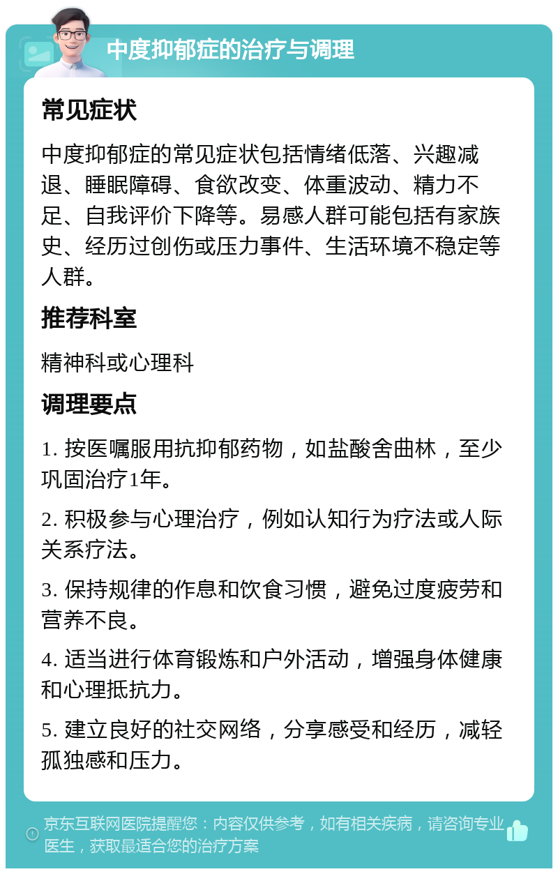 中度抑郁症的治疗与调理 常见症状 中度抑郁症的常见症状包括情绪低落、兴趣减退、睡眠障碍、食欲改变、体重波动、精力不足、自我评价下降等。易感人群可能包括有家族史、经历过创伤或压力事件、生活环境不稳定等人群。 推荐科室 精神科或心理科 调理要点 1. 按医嘱服用抗抑郁药物，如盐酸舍曲林，至少巩固治疗1年。 2. 积极参与心理治疗，例如认知行为疗法或人际关系疗法。 3. 保持规律的作息和饮食习惯，避免过度疲劳和营养不良。 4. 适当进行体育锻炼和户外活动，增强身体健康和心理抵抗力。 5. 建立良好的社交网络，分享感受和经历，减轻孤独感和压力。