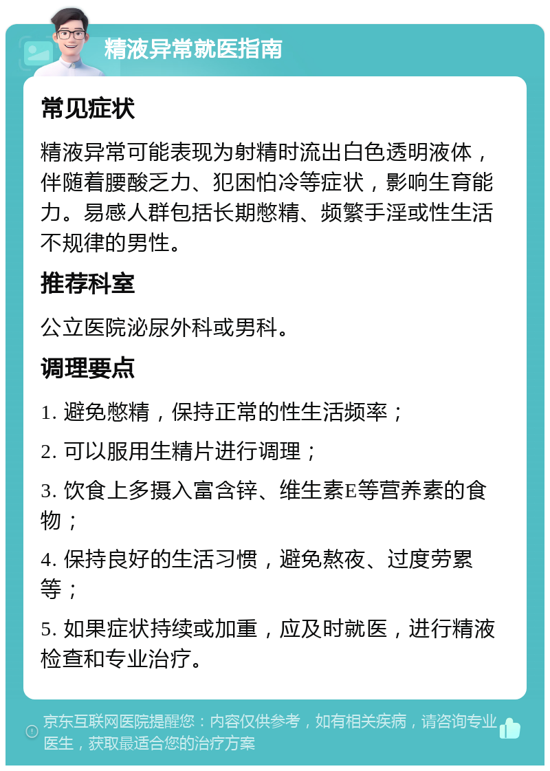 精液异常就医指南 常见症状 精液异常可能表现为射精时流出白色透明液体，伴随着腰酸乏力、犯困怕冷等症状，影响生育能力。易感人群包括长期憋精、频繁手淫或性生活不规律的男性。 推荐科室 公立医院泌尿外科或男科。 调理要点 1. 避免憋精，保持正常的性生活频率； 2. 可以服用生精片进行调理； 3. 饮食上多摄入富含锌、维生素E等营养素的食物； 4. 保持良好的生活习惯，避免熬夜、过度劳累等； 5. 如果症状持续或加重，应及时就医，进行精液检查和专业治疗。