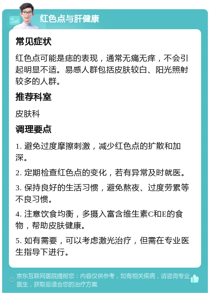 红色点与肝健康 常见症状 红色点可能是痣的表现，通常无痛无痒，不会引起明显不适。易感人群包括皮肤较白、阳光照射较多的人群。 推荐科室 皮肤科 调理要点 1. 避免过度摩擦刺激，减少红色点的扩散和加深。 2. 定期检查红色点的变化，若有异常及时就医。 3. 保持良好的生活习惯，避免熬夜、过度劳累等不良习惯。 4. 注意饮食均衡，多摄入富含维生素C和E的食物，帮助皮肤健康。 5. 如有需要，可以考虑激光治疗，但需在专业医生指导下进行。