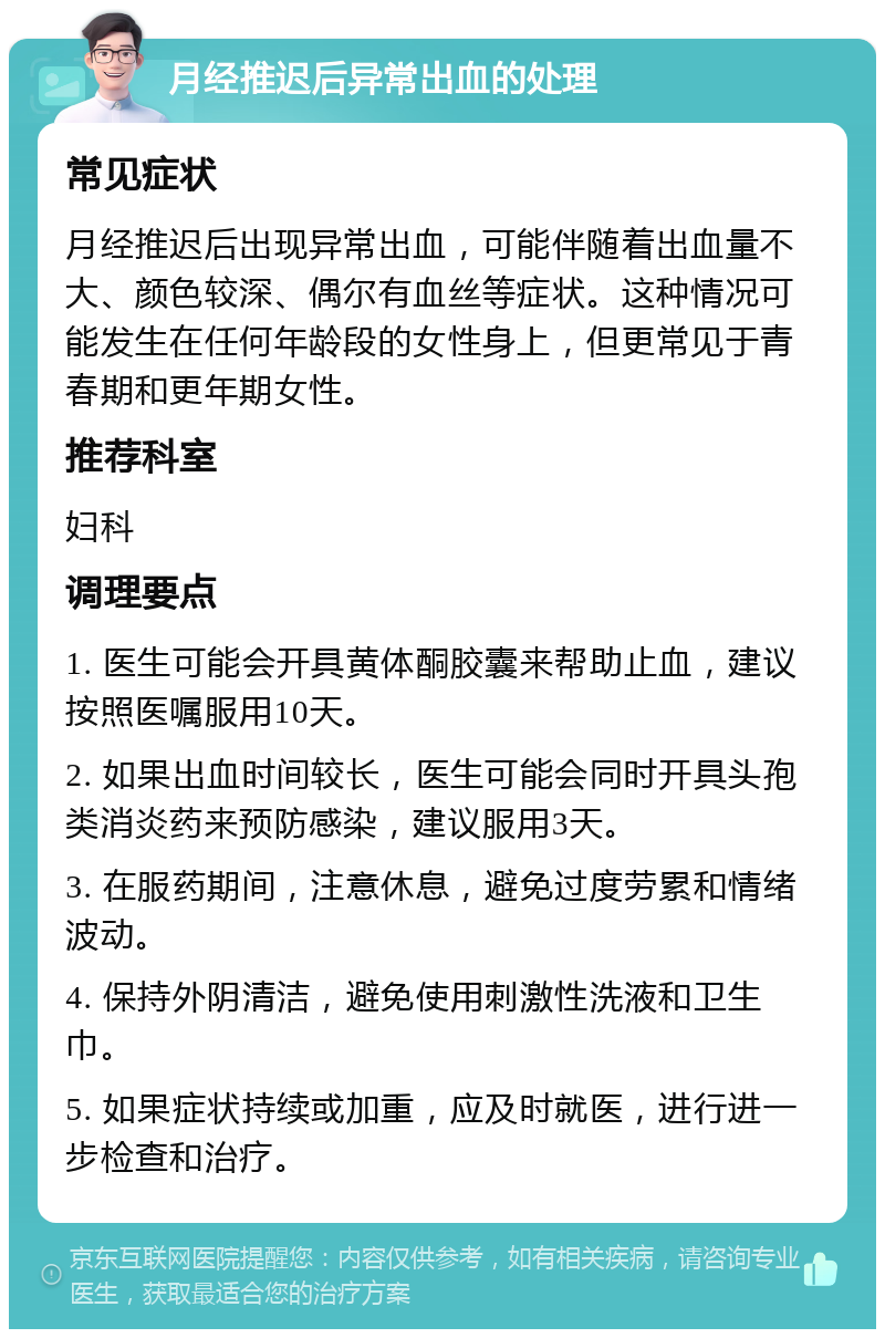 月经推迟后异常出血的处理 常见症状 月经推迟后出现异常出血，可能伴随着出血量不大、颜色较深、偶尔有血丝等症状。这种情况可能发生在任何年龄段的女性身上，但更常见于青春期和更年期女性。 推荐科室 妇科 调理要点 1. 医生可能会开具黄体酮胶囊来帮助止血，建议按照医嘱服用10天。 2. 如果出血时间较长，医生可能会同时开具头孢类消炎药来预防感染，建议服用3天。 3. 在服药期间，注意休息，避免过度劳累和情绪波动。 4. 保持外阴清洁，避免使用刺激性洗液和卫生巾。 5. 如果症状持续或加重，应及时就医，进行进一步检查和治疗。