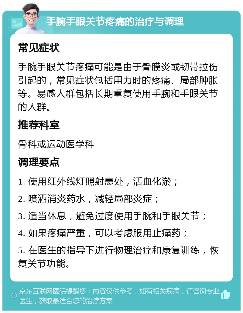 手腕手眼关节疼痛的治疗与调理 常见症状 手腕手眼关节疼痛可能是由于骨膜炎或韧带拉伤引起的，常见症状包括用力时的疼痛、局部肿胀等。易感人群包括长期重复使用手腕和手眼关节的人群。 推荐科室 骨科或运动医学科 调理要点 1. 使用红外线灯照射患处，活血化淤； 2. 喷洒消炎药水，减轻局部炎症； 3. 适当休息，避免过度使用手腕和手眼关节； 4. 如果疼痛严重，可以考虑服用止痛药； 5. 在医生的指导下进行物理治疗和康复训练，恢复关节功能。