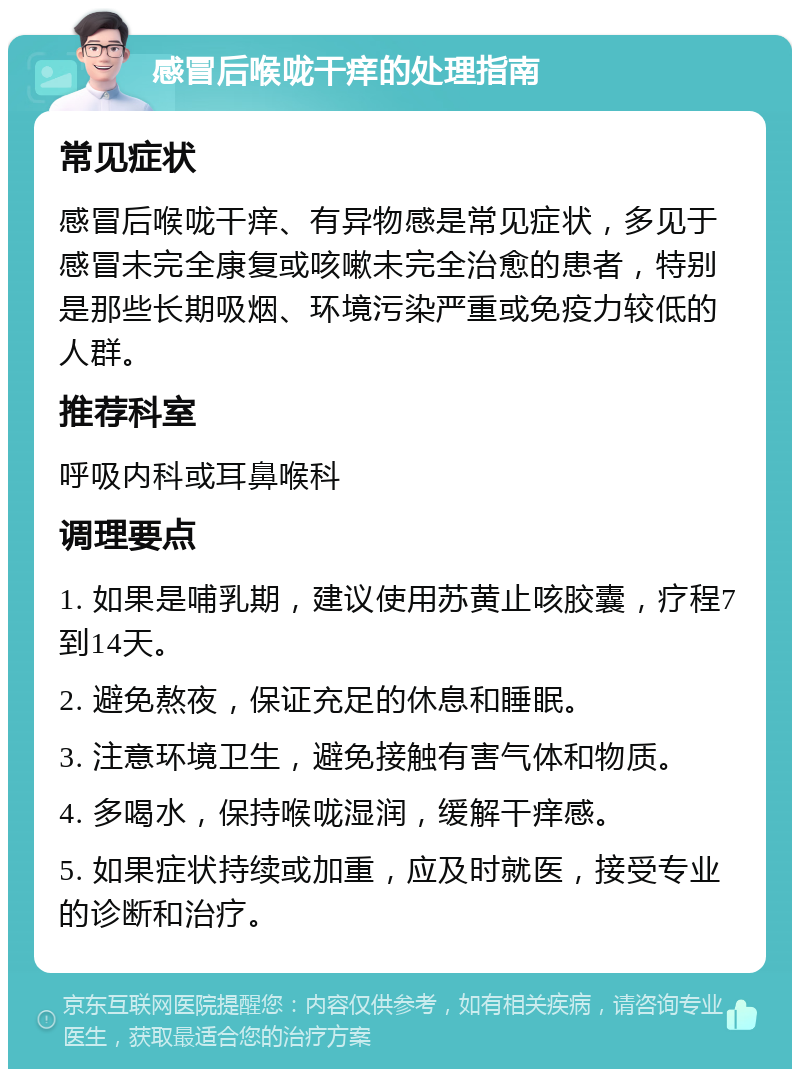 感冒后喉咙干痒的处理指南 常见症状 感冒后喉咙干痒、有异物感是常见症状，多见于感冒未完全康复或咳嗽未完全治愈的患者，特别是那些长期吸烟、环境污染严重或免疫力较低的人群。 推荐科室 呼吸内科或耳鼻喉科 调理要点 1. 如果是哺乳期，建议使用苏黄止咳胶囊，疗程7到14天。 2. 避免熬夜，保证充足的休息和睡眠。 3. 注意环境卫生，避免接触有害气体和物质。 4. 多喝水，保持喉咙湿润，缓解干痒感。 5. 如果症状持续或加重，应及时就医，接受专业的诊断和治疗。