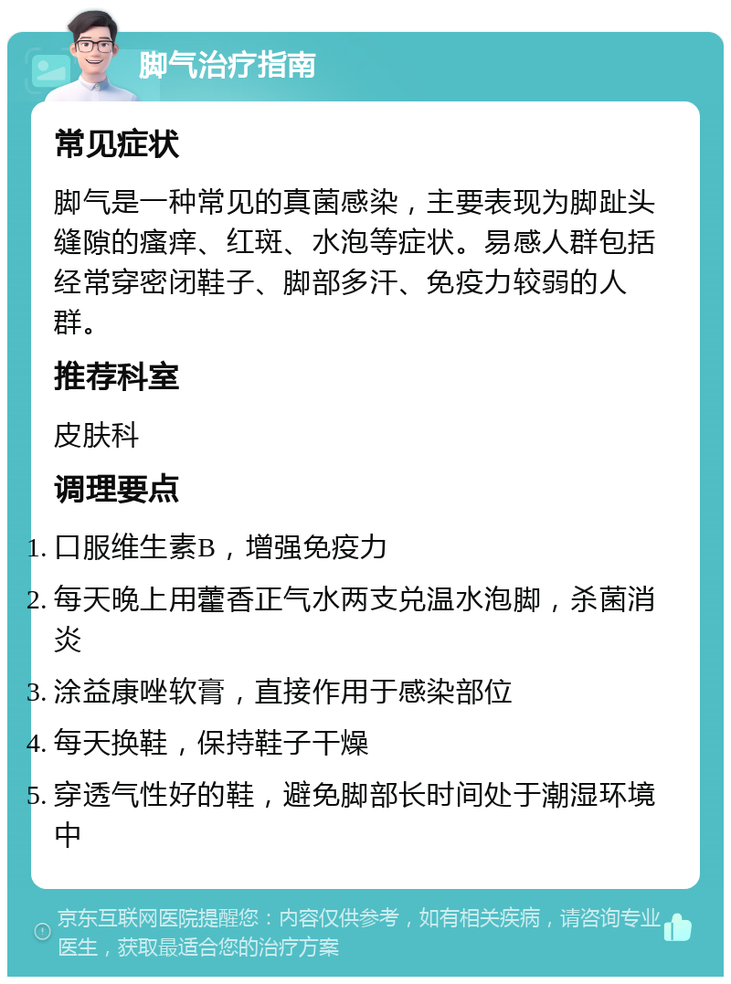 脚气治疗指南 常见症状 脚气是一种常见的真菌感染，主要表现为脚趾头缝隙的瘙痒、红斑、水泡等症状。易感人群包括经常穿密闭鞋子、脚部多汗、免疫力较弱的人群。 推荐科室 皮肤科 调理要点 口服维生素B，增强免疫力 每天晚上用藿香正气水两支兑温水泡脚，杀菌消炎 涂益康唑软膏，直接作用于感染部位 每天换鞋，保持鞋子干燥 穿透气性好的鞋，避免脚部长时间处于潮湿环境中