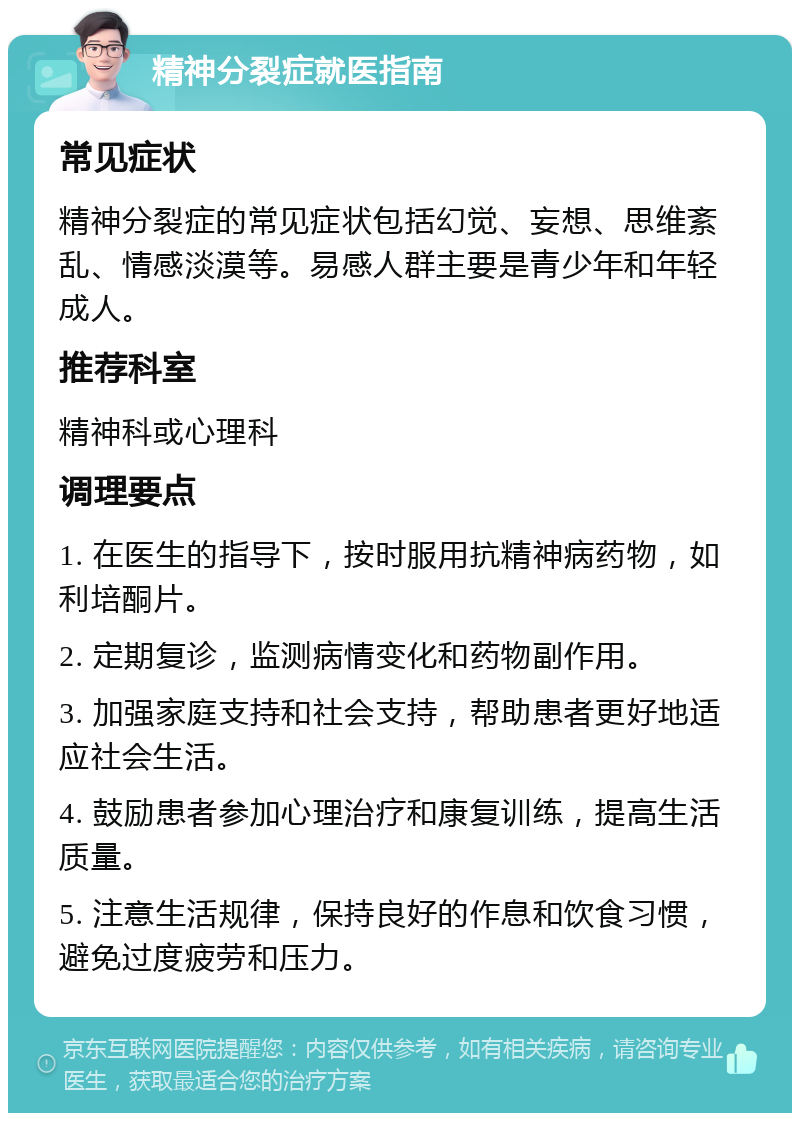 精神分裂症就医指南 常见症状 精神分裂症的常见症状包括幻觉、妄想、思维紊乱、情感淡漠等。易感人群主要是青少年和年轻成人。 推荐科室 精神科或心理科 调理要点 1. 在医生的指导下，按时服用抗精神病药物，如利培酮片。 2. 定期复诊，监测病情变化和药物副作用。 3. 加强家庭支持和社会支持，帮助患者更好地适应社会生活。 4. 鼓励患者参加心理治疗和康复训练，提高生活质量。 5. 注意生活规律，保持良好的作息和饮食习惯，避免过度疲劳和压力。